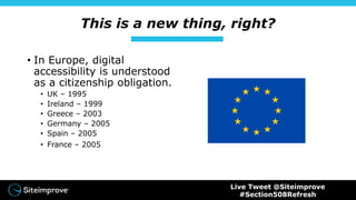 This is a new thing, right?
• In Europe, digital
accessibility is understood
as a citizenship obligation.
• UK – 1995
• Ireland – 1999
• Greece – 2003
• Germany – 2005
• Spain – 2005
• France – 2005
Live Tweet @Siteimprove
#Section508Refresh
 