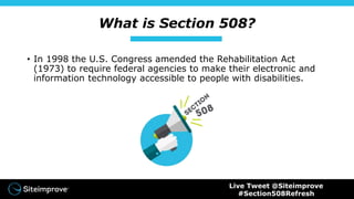What is Section 508?
• In 1998 the U.S. Congress amended the Rehabilitation Act
(1973) to require federal agencies to make their electronic and
information technology accessible to people with disabilities.
Live Tweet @Siteimprove
#Section508Refresh
 