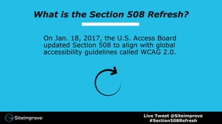 What is the Section 508 Refresh?
On Jan. 18, 2017, the U.S. Access Board
updated Section 508 to align with global
accessibility guidelines called WCAG 2.0.
Live Tweet @Siteimprove
#Section508Refresh
 