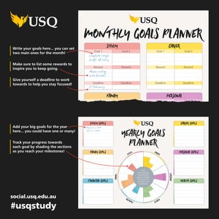 study GOALS Career GOALS
financial GOALS health GOALS
family GOALS personal GOALS
yearLY Goals
Planner
CRICOS: QLD00244B NSW02225M TEQSA: PRV12081 23.1.B 04.2017
study
family
financial health
personal
Career
Track
your progress
towards each
goal by shading
the sections as
you reach your
milestones!
Write your goals here... you can set
two main ones for the month!
Add your big goals for the year
here... you could have one or many!
Make sure to list some rewards to
inspire you to keep going.
Track your progress towards
each goal by shading the sections
as you reach your milestones!
Give yourself a deadline to work
towards to help you stay focused!
study
Goal 1 Goal 2
Reward Reward
Deadline Deadline
financial
Goal 1 Goal 2
Reward Reward
Deadline Deadline
family
Goal 1 Goal 2
Reward Reward
Deadline Deadline
Career
Goal 1 Goal 2
Reward Reward
Deadline Deadline
health
Goal 1 Goal 2
Reward Reward
Deadline Deadline
personal
Goal 1 Goal 2
Reward Reward
Deadline Deadline
MONTHLY Goals Planner
CRICOS: QLD00244B NSW02225M TEQSA: PRV12081 23.1.B 04.2017
social.usq.edu.au
#usqstudy
Complete rough
draft of essay
Movie outing
with friends!
Maintain a GPA
of 5 or above
17 February
 