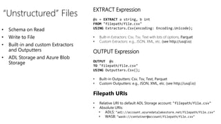 • Schema on Read
• Write to File
• Built-in and custom Extractors
and Outputters
• ADL Storage and Azure Blob
Storage
“Unstructured” Files
EXTRACT Expression
@s = EXTRACT a string, b int
FROM "filepath/file.csv"
USING Extractors.Csv(encoding: Encoding.Unicode);
• Built-in Extractors: Csv, Tsv, Text with lots of options, Parquet
• Custom Extractors: e.g., JSON, XML, etc. (see http://usql.io)
OUTPUT Expression
OUTPUT @s
TO "filepath/file.csv"
USING Outputters.Csv();
• Built-in Outputters: Csv, Tsv, Text, Parquet
• Custom Outputters: e.g., JSON, XML, etc. (see http://usql.io)
Filepath URIs
• Relative URI to default ADL Storage account: "filepath/file.csv"
• Absolute URIs:
• ADLS: "adl://account.azuredatalakestore.net/filepath/file.csv"
• WASB: "wasb://container@account/filepath/file.csv"
 