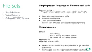 • Simple Patterns
• Virtual Columns
• Only on EXTRACT for now
File Sets Simple pattern language on filename and path
@pattern string =
"/input/{date:yyyy}/{date:MM}/{date:dd}/{*}.{suffix}";
• Binds two columns date and suffix
• Wildcards the filename
• Limits on number of files
(Current limit 800-3000 is increased in special preview)
Virtual columns
EXTRACT
name string
, suffix string // virtual column
, date DateTime // virtual column
FROM @pattern
USING Extractors.Csv();
• Refer to virtual columns in query predicates to get partition
elimination
• Warning gets raised if no partition elimination was found
 