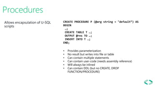 Procedures
CREATE PROCEDURE P (@arg string = "default“) AS
BEGIN
…;
CREATE TABLE T …;
OUTPUT @res TO …;
INSERT INTO T …;
END;
• Provides parameterization
• No result but writes into file or table
• Can contain multiple statements
• Can contain user-code (needs assembly reference)
• Will always be inlined
• Can contain DDL (but no CREATE, DROP
FUNCTION/PROCEDURE)
 