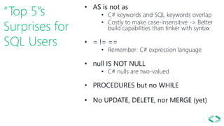 “Top 5”s
Surprises for
SQL Users
• AS is not as
• C# keywords and SQL keywords overlap
• Costly to make case-insensitive -> Better
build capabilities than tinker with syntax
• = != ==
• Remember: C# expression language
• null IS NOT NULL
• C# nulls are two-valued
• PROCEDURES but no WHILE
• No UPDATE, DELETE, nor MERGE (yet)
 