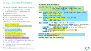 U-SQL Language Philosophy
Declarative Query and Transformation Language:
• Uses SQL’s SELECT FROM WHERE with GROUP
BY/Aggregation, Joins, SQL Analytics functions
• Optimizable, Scalable
Expression-flow programming style:
• Easy to use functional lambda composition
• Composable, globally optimizable
Operates on Unstructured & Structured Data
• Schema on read over files
• Relational metadata objects (e.g. database, table)
Extensible from ground up:
• Type system is based on .NET
• Expression language IS C#
• User-defined functions (U-SQL and C#)
• User-defined Aggregators (C#)
• User-defined Operators (UDO) (C#, Python, R)
U-SQL provides the Parallelization and Scale-out
Framework for Usercode
• EXTRACTOR, OUTPUTTER, PROCESSOR, REDUCER,
COMBINER, APPLIER
Federated query across distributed data sources
REFERENCE MyDB.MyAssembly;
CREATE TABLE T( cid int, first_order DateTime
, last_order DateTime, order_count int
, order_amount float, ... );
@o = EXTRACT oid int, cid int, odate DateTime, amount float
FROM "/input/orders.txt"
USING Extractors.Csv();
@c = EXTRACT cid int, name string, city string
FROM "/input/customers.txt"
USING Extractors.Csv();
@j = SELECT c.cid, MIN(o.odate) AS firstorder
, MAX(o.date) AS lastorder, COUNT(o.oid) AS ordercnt
, AGG<MyAgg.MySum>(c.amount) AS totalamount
FROM @c AS c LEFT OUTER JOIN @o AS o ON c.cid == o.cid
WHERE c.city.StartsWith("New")
&& MyNamespace.MyFunction(o.odate) > 10
GROUP BY c.cid;
OUTPUT @j TO "/output/result.txt"
USING new MyData.Write();
INSERT INTO T SELECT * FROM @j;
 