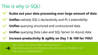 Scales out your data processing over large amount of data
Unifies natively SQL’s declarativity and PL’s extensibility
Unifies querying structured and unstructured data
Unifies querying Data Lake and SQL Server (in Azure) data
Increase productivity & agility on Day 1 & 100 for YOU!
Sign up for an Azure Data Lake account at
http://www.azure.com/datalake and give us your feedback via
http://aka.ms/adlfeedback!
This is why U-SQL!
 