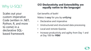 Why U-SQL?
 Declarativity and Extensibility are
equally native to the language!
Get benefits of both!
Makes it easy for you by unifying:
• Declarative and imperative
• Unstructured and structured data processing
• Local and remote Queries
• Increase productivity and agility from Day 1 and
at Day 100 for YOU!
Scales out your
custom imperative
Code (written in .NET,
Python, R, and more
to come) in a
declarative SQL-
based framework
 