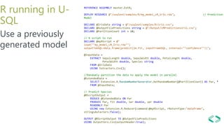 R running in U-
SQL
Use a previously
generated model
REFERENCE ASSEMBLY master.ExtR;
DEPLOY RESOURCE @"/usqlext/samples/R/my_model_LM_Iris.rda"; // Prediction
Model
DECLARE @IrisData string = @"/usqlext/samples/R/iris.csv";
DECLARE @OutputFilePredictions string = @"/Output/LMPredictionsIris.csv";
DECLARE @PartitionCount int = 10;
// R script to run
DECLARE @myRScript = @"
load(""my_model_LM_Iris.rda"")
outputToUSQL=data.frame(predict(lm.fit, inputFromUSQL, interval=""confidence""))";
@InputData =
EXTRACT SepalLength double, SepalWidth double, PetalLength double,
PetalWidth double, Species string
FROM @IrisData
USING Extractors.Csv();
//Randomly partition the data to apply the model in parallel
@ExtendedData =
SELECT Extension.R.RandomNumberGenerator.GetRandomNumber(@PartitionCount) AS Par, *
FROM @InputData;
// Predict Species
@RScriptOutput =
REDUCE @ExtendedData ON Par
PRODUCE Par, fit double, lwr double, upr double
READONLY Par
USING new Extension.R.Reducer(command:@myRScript, rReturnType:"dataframe",
stringsAsFactors:false);
OUTPUT @RScriptOutput TO @OutputFilePredictions
USING Outputters.Csv(outputHeader:true);
 