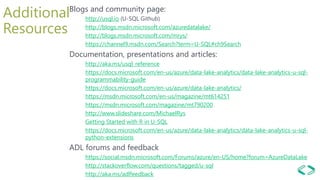 Additional
Resources
Blogs and community page:
http://usql.io (U-SQL Github)
http://blogs.msdn.microsoft.com/azuredatalake/
http://blogs.msdn.microsoft.com/mrys/
https://channel9.msdn.com/Search?term=U-SQL#ch9Search
Documentation, presentations and articles:
http://aka.ms/usql_reference
https://docs.microsoft.com/en-us/azure/data-lake-analytics/data-lake-analytics-u-sql-
programmability-guide
https://docs.microsoft.com/en-us/azure/data-lake-analytics/
https://msdn.microsoft.com/en-us/magazine/mt614251
https://msdn.microsoft.com/magazine/mt790200
http://www.slideshare.com/MichaelRys
Getting Started with R in U-SQL
https://docs.microsoft.com/en-us/azure/data-lake-analytics/data-lake-analytics-u-sql-
python-extensions
ADL forums and feedback
https://social.msdn.microsoft.com/Forums/azure/en-US/home?forum=AzureDataLake
http://stackoverflow.com/questions/tagged/u-sql
http://aka.ms/adlfeedback
 