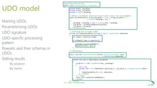 [SqlUserDefinedExtractor]
public class DriverExtractor : IExtractor
{
private byte[] _row_delim;
private string _col_delim;
private Encoding _encoding;
// Define a non-default constructor since I want to pass in my own parameters
public DriverExtractor( string row_delim = "rn", string col_delim = ",“
, Encoding encoding = null )
{
_encoding = encoding == null ? Encoding.UTF8 : encoding;
_row_delim = _encoding.GetBytes(row_delim);
_col_delim = col_delim;
} // DriverExtractor
// Converting text to target schema
private void OutputValueAtCol_I(string c, int i, IUpdatableRow outputrow)
{
var schema = outputrow.Schema;
if (schema[i].Type == typeof(int))
{
var tmp = Convert.ToInt32(c);
outputrow.Set(i, tmp);
}
...
} //SerializeCol
public override IEnumerable<IRow> Extract( IUnstructuredReader input
, IUpdatableRow outputrow)
{
foreach (var row in input.Split(_row_delim))
{
using(var s = new StreamReader(row, _encoding))
{
int i = 0;
foreach (var c in s.ReadToEnd().Split(new[] { _col_delim }, StringSplitOptions.None))
{
OutputValueAtCol_I(c, i++, outputrow);
} // foreach
} // using
yield return outputrow.AsReadOnly();
} // foreach
} // Extract
} // class DriverExtractor
UDO model
Marking UDOs
Parameterizing UDOs
UDO signature
UDO-specific processing
pattern
Rowsets and their schemas in
UDOs
Setting results
By position
By name
 