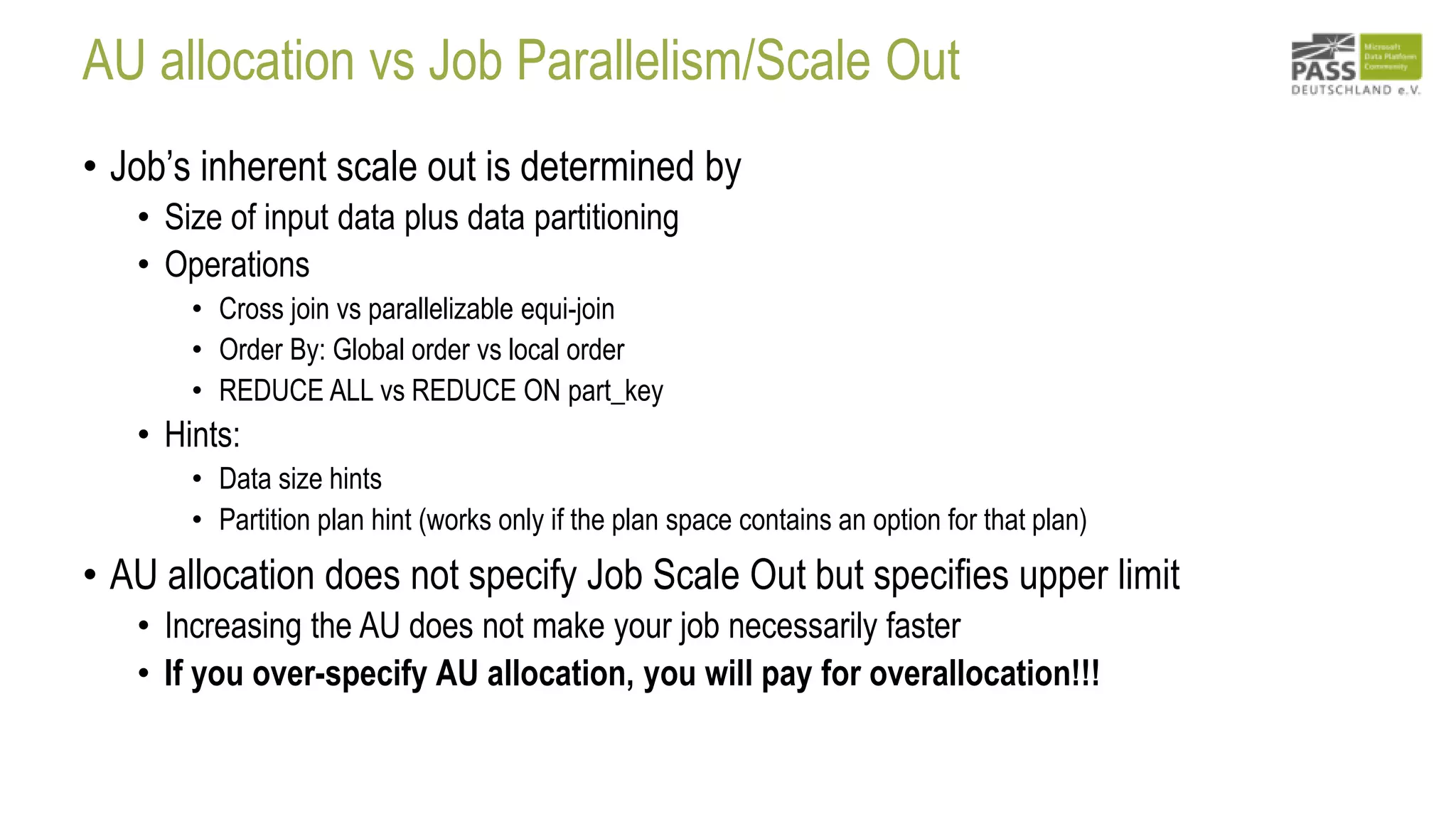 AU allocation vs Job Parallelism/Scale Out
• Job’s inherent scale out is determined by
• Size of input data plus data partitioning
• Operations
• Cross join vs parallelizable equi-join
• Order By: Global order vs local order
• REDUCE ALL vs REDUCE ON part_key
• Hints:
• Data size hints
• Partition plan hint (works only if the plan space contains an option for that plan)
• AU allocation does not specify Job Scale Out but specifies upper limit
• Increasing the AU does not make your job necessarily faster
• If you over-specify AU allocation, you will pay for overallocation!!!
 