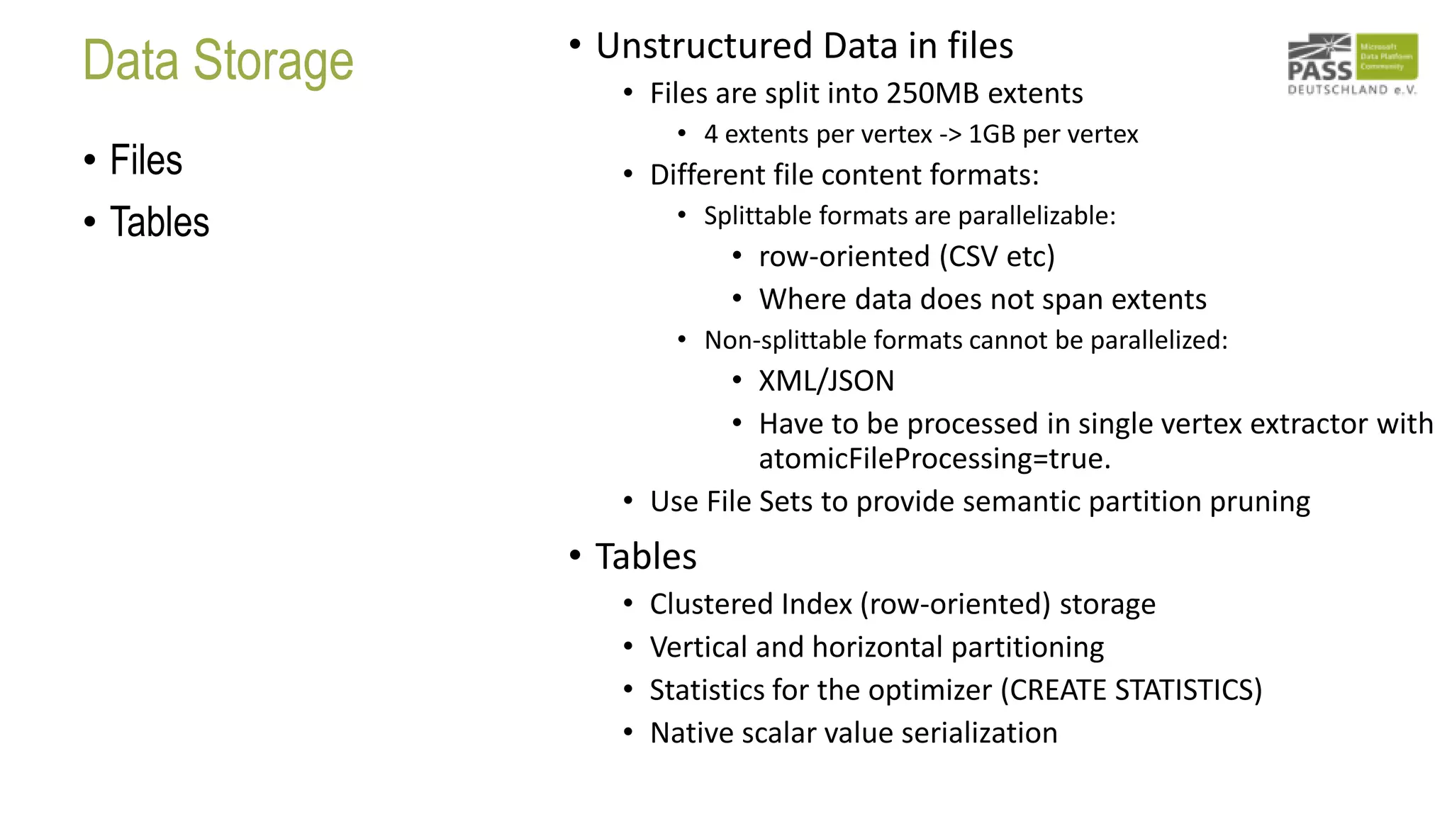 Data Storage
• Files
• Tables
• Unstructured Data in files
• Files are split into 250MB extents
• 4 extents per vertex -> 1GB per vertex
• Different file content formats:
• Splittable formats are parallelizable:
• row-oriented (CSV etc)
• Where data does not span extents
• Non-splittable formats cannot be parallelized:
• XML/JSON
• Have to be processed in single vertex extractor with
atomicFileProcessing=true.
• Use File Sets to provide semantic partition pruning
• Tables
• Clustered Index (row-oriented) storage
• Vertical and horizontal partitioning
• Statistics for the optimizer (CREATE STATISTICS)
• Native scalar value serialization
 