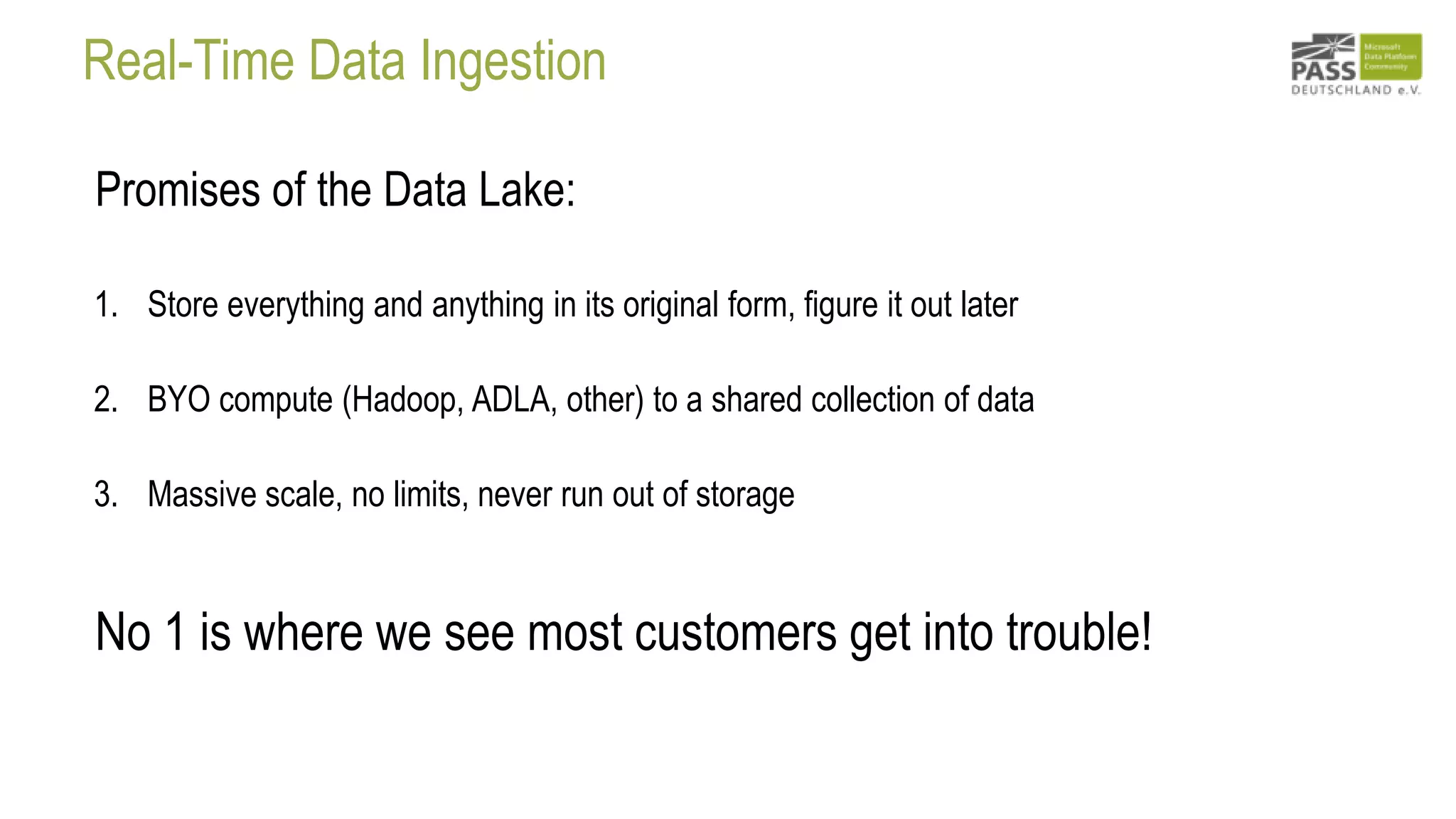 Real-Time Data Ingestion
Promises of the Data Lake:
1. Store everything and anything in its original form, figure it out later
2. BYO compute (Hadoop, ADLA, other) to a shared collection of data
3. Massive scale, no limits, never run out of storage
No 1 is where we see most customers get into trouble!
 