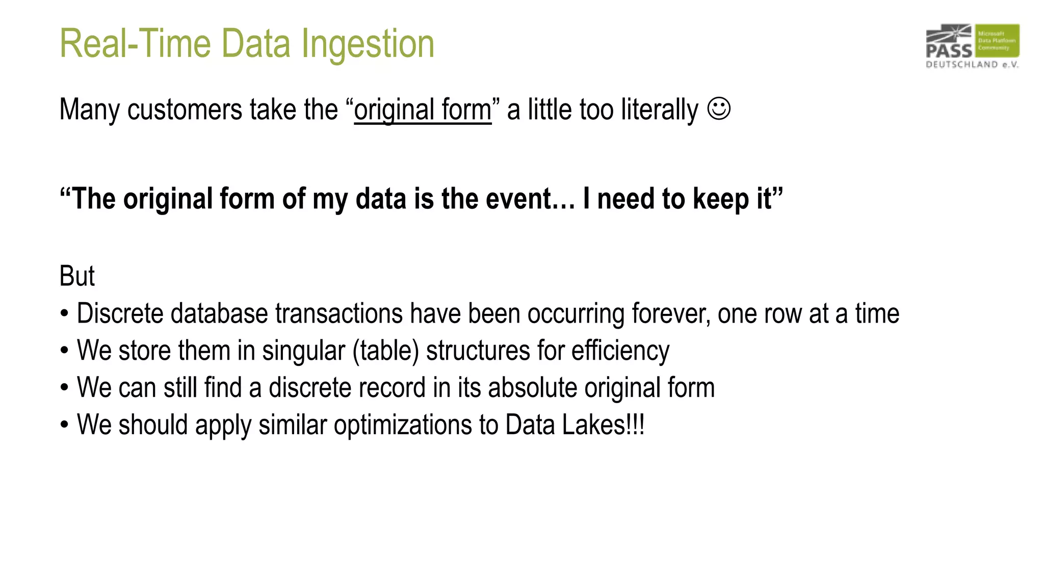 Real-Time Data Ingestion
Many customers take the “original form” a little too literally 
“The original form of my data is the event… I need to keep it”
But
• Discrete database transactions have been occurring forever, one row at a time
• We store them in singular (table) structures for efficiency
• We can still find a discrete record in its absolute original form
• We should apply similar optimizations to Data Lakes!!!
 