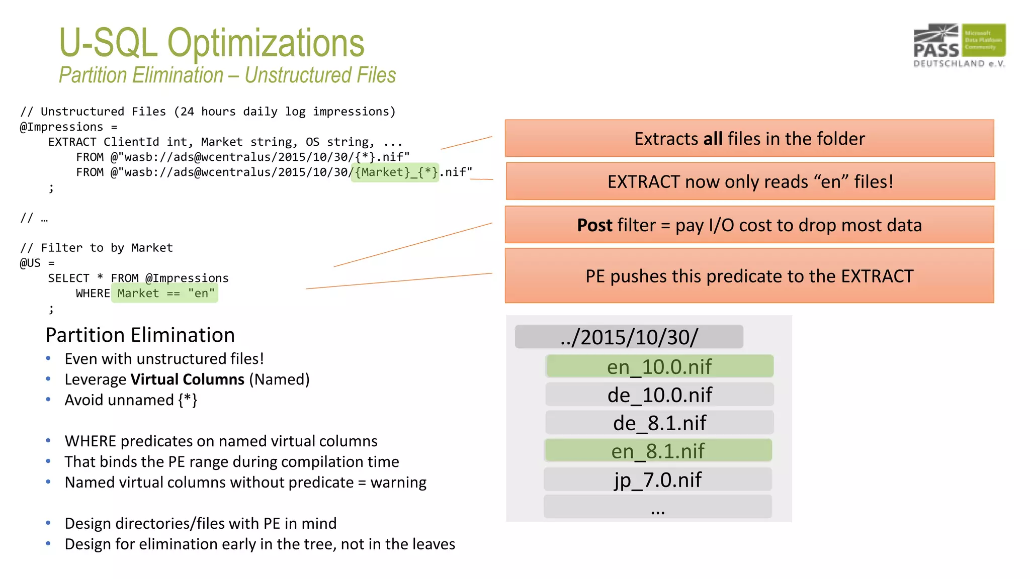 // Unstructured Files (24 hours daily log impressions)
@Impressions =
EXTRACT ClientId int, Market string, OS string, ...
FROM @"wasb://ads@wcentralus/2015/10/30/{*}.nif"
FROM @"wasb://ads@wcentralus/2015/10/30/{Market}_{*}.nif"
;
// …
// Filter to by Market
@US =
SELECT * FROM @Impressions
WHERE Market == "en"
;
Partition Elimination
• Even with unstructured files!
• Leverage Virtual Columns (Named)
• Avoid unnamed {*}
• WHERE predicates on named virtual columns
• That binds the PE range during compilation time
• Named virtual columns without predicate = warning
• Design directories/files with PE in mind
• Design for elimination early in the tree, not in the leaves
Extracts all files in the folder
Post filter = pay I/O cost to drop most data
PE pushes this predicate to the EXTRACT
EXTRACT now only reads “en” files!
en_10.0.nif
en_8.1.nif
de_10.0.nif
jp_7.0.nif
de_8.1.nif
../2015/10/30/
…
U-SQL Optimizations
Partition Elimination – Unstructured Files
 