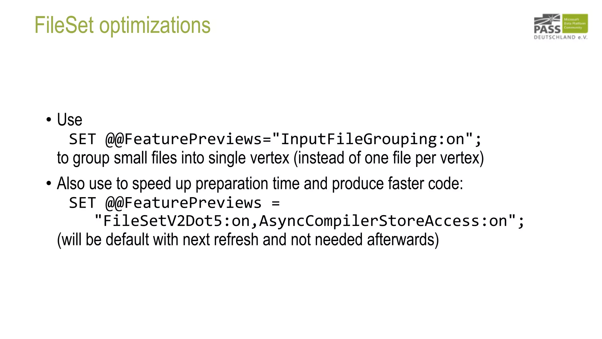 FileSet optimizations
• Use
SET @@FeaturePreviews="InputFileGrouping:on";
to group small files into single vertex (instead of one file per vertex)
• Also use to speed up preparation time and produce faster code:
SET @@FeaturePreviews =
"FileSetV2Dot5:on,AsyncCompilerStoreAccess:on";
(will be default with next refresh and not needed afterwards)
 