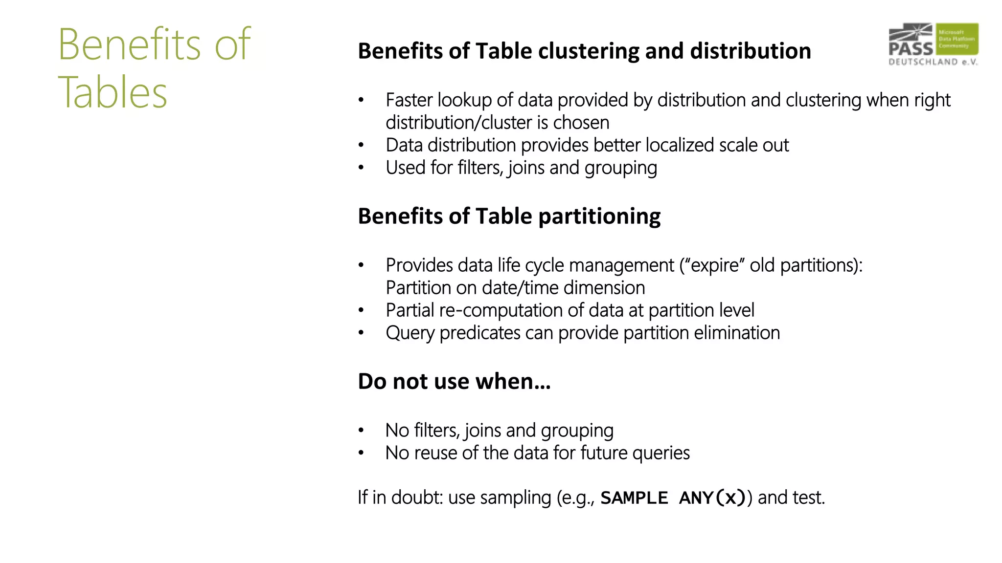 Benefits of
Tables
Benefits of Table clustering and distribution
• Faster lookup of data provided by distribution and clustering when right
distribution/cluster is chosen
• Data distribution provides better localized scale out
• Used for filters, joins and grouping
Benefits of Table partitioning
• Provides data life cycle management (“expire” old partitions):
Partition on date/time dimension
• Partial re-computation of data at partition level
• Query predicates can provide partition elimination
Do not use when…
• No filters, joins and grouping
• No reuse of the data for future queries
If in doubt: use sampling (e.g., SAMPLE ANY(x)) and test.
 