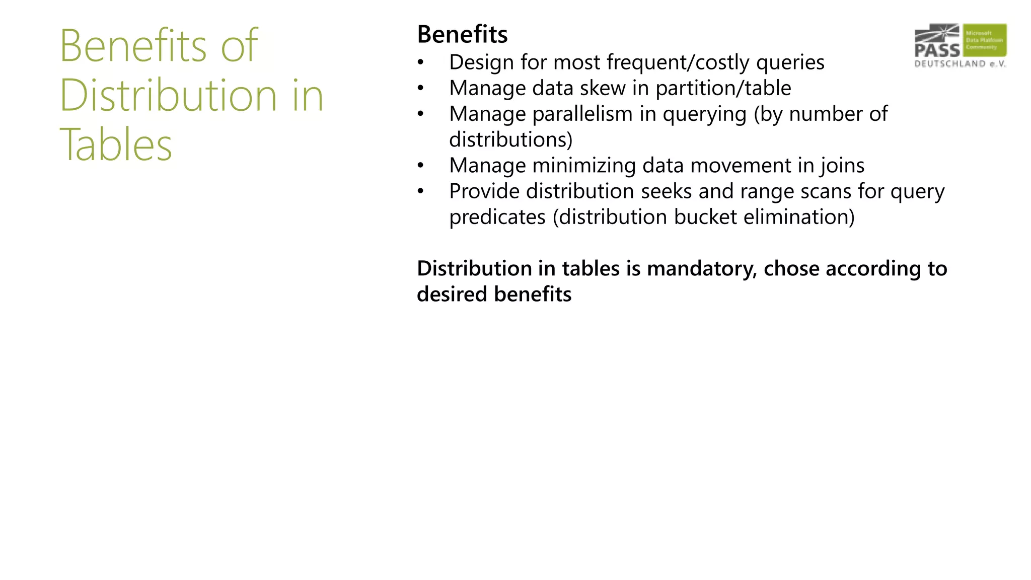 Benefits of
Distribution in
Tables
Benefits
• Design for most frequent/costly queries
• Manage data skew in partition/table
• Manage parallelism in querying (by number of
distributions)
• Manage minimizing data movement in joins
• Provide distribution seeks and range scans for query
predicates (distribution bucket elimination)
Distribution in tables is mandatory, chose according to
desired benefits
 