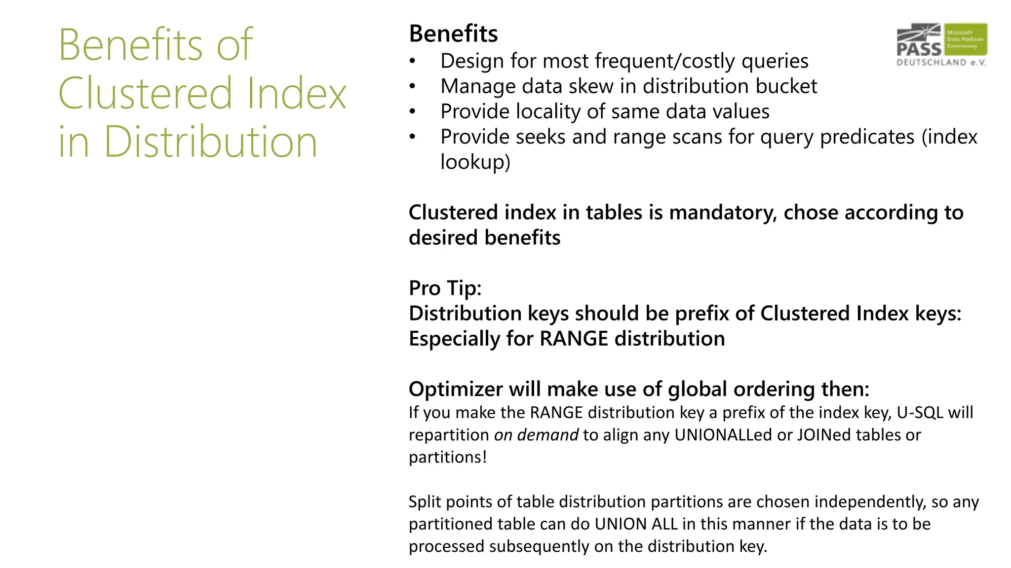 Benefits of
Clustered Index
in Distribution
Benefits
• Design for most frequent/costly queries
• Manage data skew in distribution bucket
• Provide locality of same data values
• Provide seeks and range scans for query predicates (index
lookup)
Clustered index in tables is mandatory, chose according to
desired benefits
Pro Tip:
Distribution keys should be prefix of Clustered Index keys:
Especially for RANGE distribution
Optimizer will make use of global ordering then:
If you make the RANGE distribution key a prefix of the index key, U-SQL will
repartition on demand to align any UNIONALLed or JOINed tables or
partitions!
Split points of table distribution partitions are chosen independently, so any
partitioned table can do UNION ALL in this manner if the data is to be
processed subsequently on the distribution key.
 