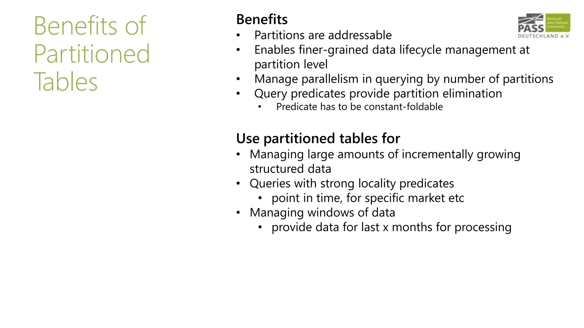 Benefits of
Partitioned
Tables
Benefits
• Partitions are addressable
• Enables finer-grained data lifecycle management at
partition level
• Manage parallelism in querying by number of partitions
• Query predicates provide partition elimination
• Predicate has to be constant-foldable
Use partitioned tables for
• Managing large amounts of incrementally growing
structured data
• Queries with strong locality predicates
• point in time, for specific market etc
• Managing windows of data
• provide data for last x months for processing
 