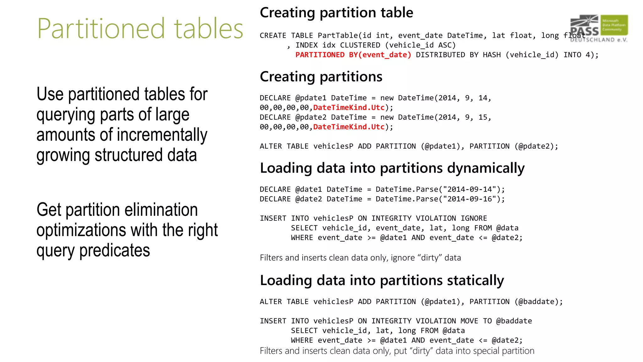 Partitioned tables
Use partitioned tables for
querying parts of large
amounts of incrementally
growing structured data
Get partition elimination
optimizations with the right
query predicates
Creating partition table
CREATE TABLE PartTable(id int, event_date DateTime, lat float, long float
, INDEX idx CLUSTERED (vehicle_id ASC)
PARTITIONED BY(event_date) DISTRIBUTED BY HASH (vehicle_id) INTO 4);
Creating partitions
DECLARE @pdate1 DateTime = new DateTime(2014, 9, 14,
00,00,00,00,DateTimeKind.Utc);
DECLARE @pdate2 DateTime = new DateTime(2014, 9, 15,
00,00,00,00,DateTimeKind.Utc);
ALTER TABLE vehiclesP ADD PARTITION (@pdate1), PARTITION (@pdate2);
Loading data into partitions dynamically
DECLARE @date1 DateTime = DateTime.Parse("2014-09-14");
DECLARE @date2 DateTime = DateTime.Parse("2014-09-16");
INSERT INTO vehiclesP ON INTEGRITY VIOLATION IGNORE
SELECT vehicle_id, event_date, lat, long FROM @data
WHERE event_date >= @date1 AND event_date <= @date2;
Filters and inserts clean data only, ignore “dirty” data
Loading data into partitions statically
ALTER TABLE vehiclesP ADD PARTITION (@pdate1), PARTITION (@baddate);
INSERT INTO vehiclesP ON INTEGRITY VIOLATION MOVE TO @baddate
SELECT vehicle_id, lat, long FROM @data
WHERE event_date >= @date1 AND event_date <= @date2;
Filters and inserts clean data only, put “dirty” data into special partition
 