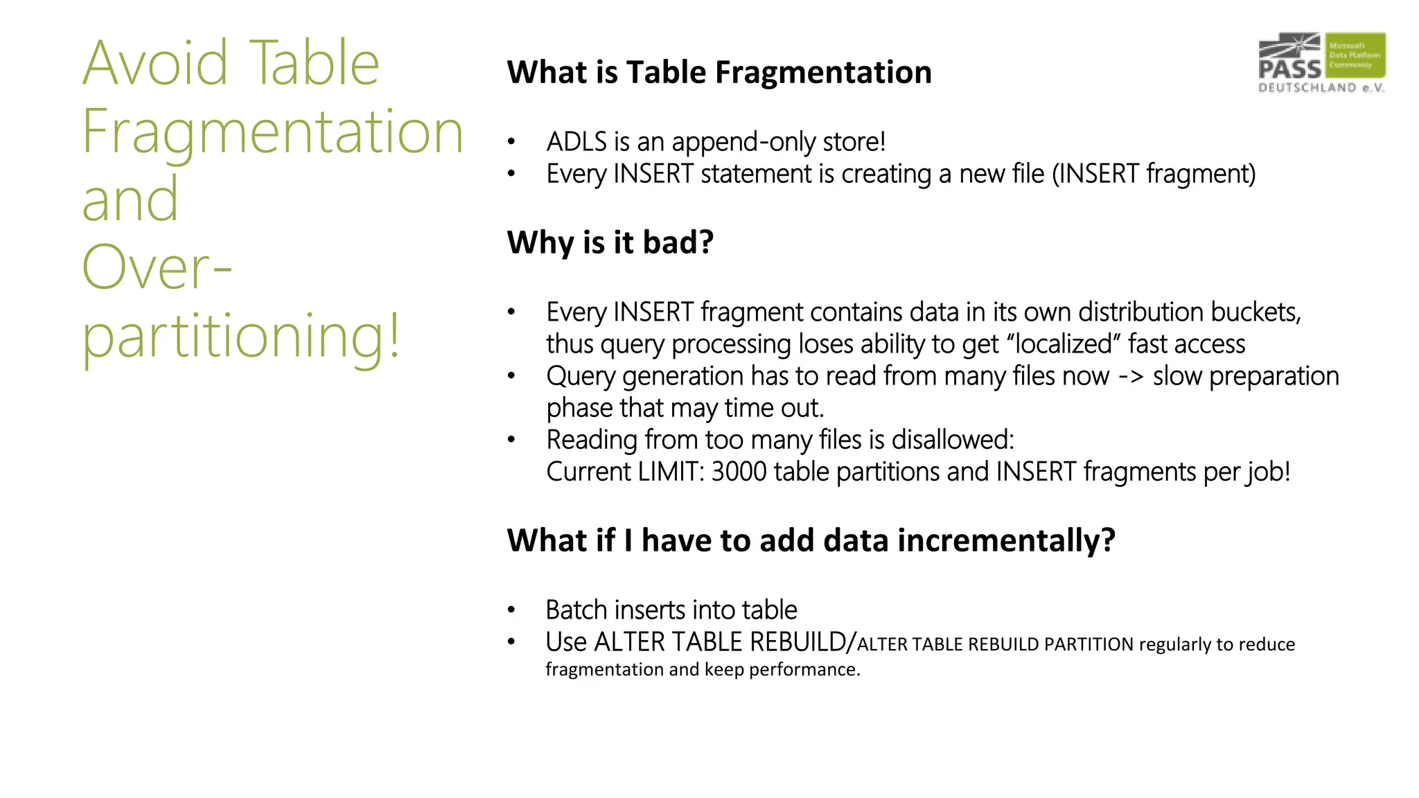 Avoid Table
Fragmentation
and
Over-
partitioning!
What is Table Fragmentation
• ADLS is an append-only store!
• Every INSERT statement is creating a new file (INSERT fragment)
Why is it bad?
• Every INSERT fragment contains data in its own distribution buckets,
thus query processing loses ability to get “localized” fast access
• Query generation has to read from many files now -> slow preparation
phase that may time out.
• Reading from too many files is disallowed:
Current LIMIT: 3000 table partitions and INSERT fragments per job!
What if I have to add data incrementally?
• Batch inserts into table
• Use ALTER TABLE REBUILD/ALTER TABLE REBUILD PARTITION regularly to reduce
fragmentation and keep performance.
 