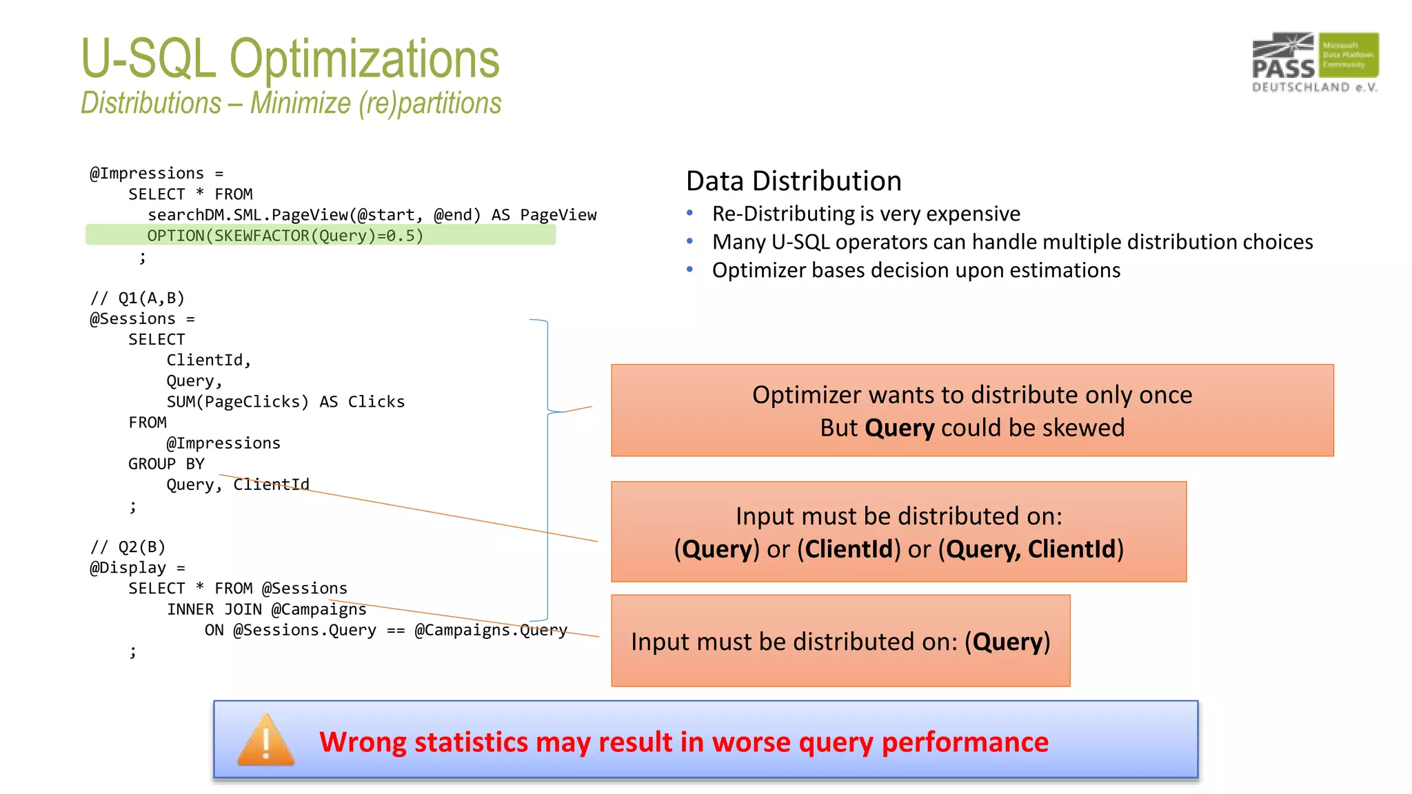 @Impressions =
SELECT * FROM
searchDM.SML.PageView(@start, @end) AS PageView
OPTION(SKEWFACTOR(Query)=0.5)
;
// Q1(A,B)
@Sessions =
SELECT
ClientId,
Query,
SUM(PageClicks) AS Clicks
FROM
@Impressions
GROUP BY
Query, ClientId
;
// Q2(B)
@Display =
SELECT * FROM @Sessions
INNER JOIN @Campaigns
ON @Sessions.Query == @Campaigns.Query
; Input must be distributed on: (Query)
Input must be distributed on:
(Query) or (ClientId) or (Query, ClientId)
Optimizer wants to distribute only once
But Query could be skewed
Data Distribution
• Re-Distributing is very expensive
• Many U-SQL operators can handle multiple distribution choices
• Optimizer bases decision upon estimations
Wrong statistics may result in worse query performance
U-SQL Optimizations
Distributions – Minimize (re)partitions
 