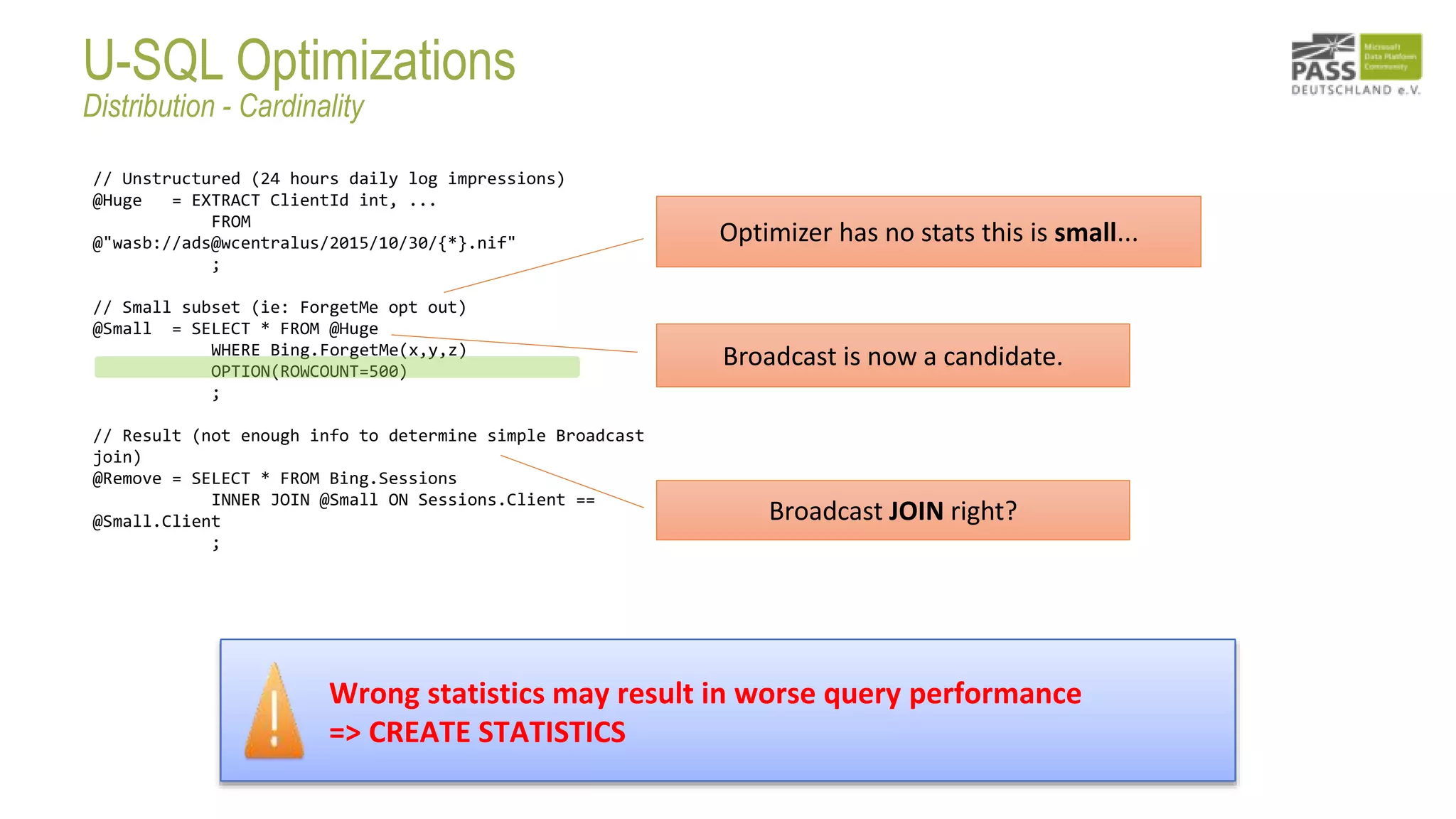 // Unstructured (24 hours daily log impressions)
@Huge = EXTRACT ClientId int, ...
FROM
@"wasb://ads@wcentralus/2015/10/30/{*}.nif"
;
// Small subset (ie: ForgetMe opt out)
@Small = SELECT * FROM @Huge
WHERE Bing.ForgetMe(x,y,z)
OPTION(ROWCOUNT=500)
;
// Result (not enough info to determine simple Broadcast
join)
@Remove = SELECT * FROM Bing.Sessions
INNER JOIN @Small ON Sessions.Client ==
@Small.Client
;
Broadcast JOIN right?
Broadcast is now a candidate.
Wrong statistics may result in worse query performance
=> CREATE STATISTICS
Optimizer has no stats this is small...
U-SQL Optimizations
Distribution - Cardinality
 