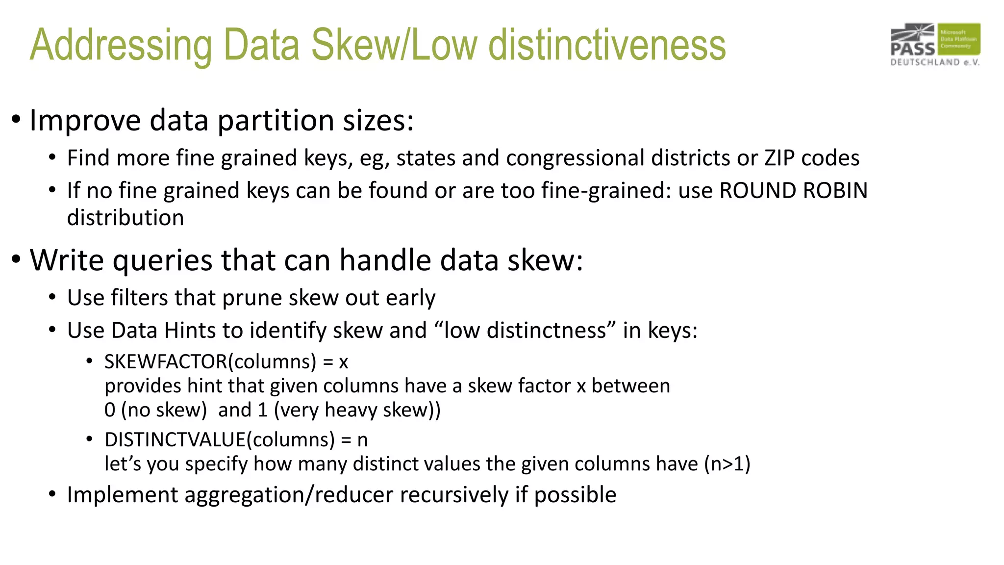 Addressing Data Skew/Low distinctiveness
• Improve data partition sizes:
• Find more fine grained keys, eg, states and congressional districts or ZIP codes
• If no fine grained keys can be found or are too fine-grained: use ROUND ROBIN
distribution
• Write queries that can handle data skew:
• Use filters that prune skew out early
• Use Data Hints to identify skew and “low distinctness” in keys:
• SKEWFACTOR(columns) = x
provides hint that given columns have a skew factor x between
0 (no skew) and 1 (very heavy skew))
• DISTINCTVALUE(columns) = n
let’s you specify how many distinct values the given columns have (n>1)
• Implement aggregation/reducer recursively if possible
 