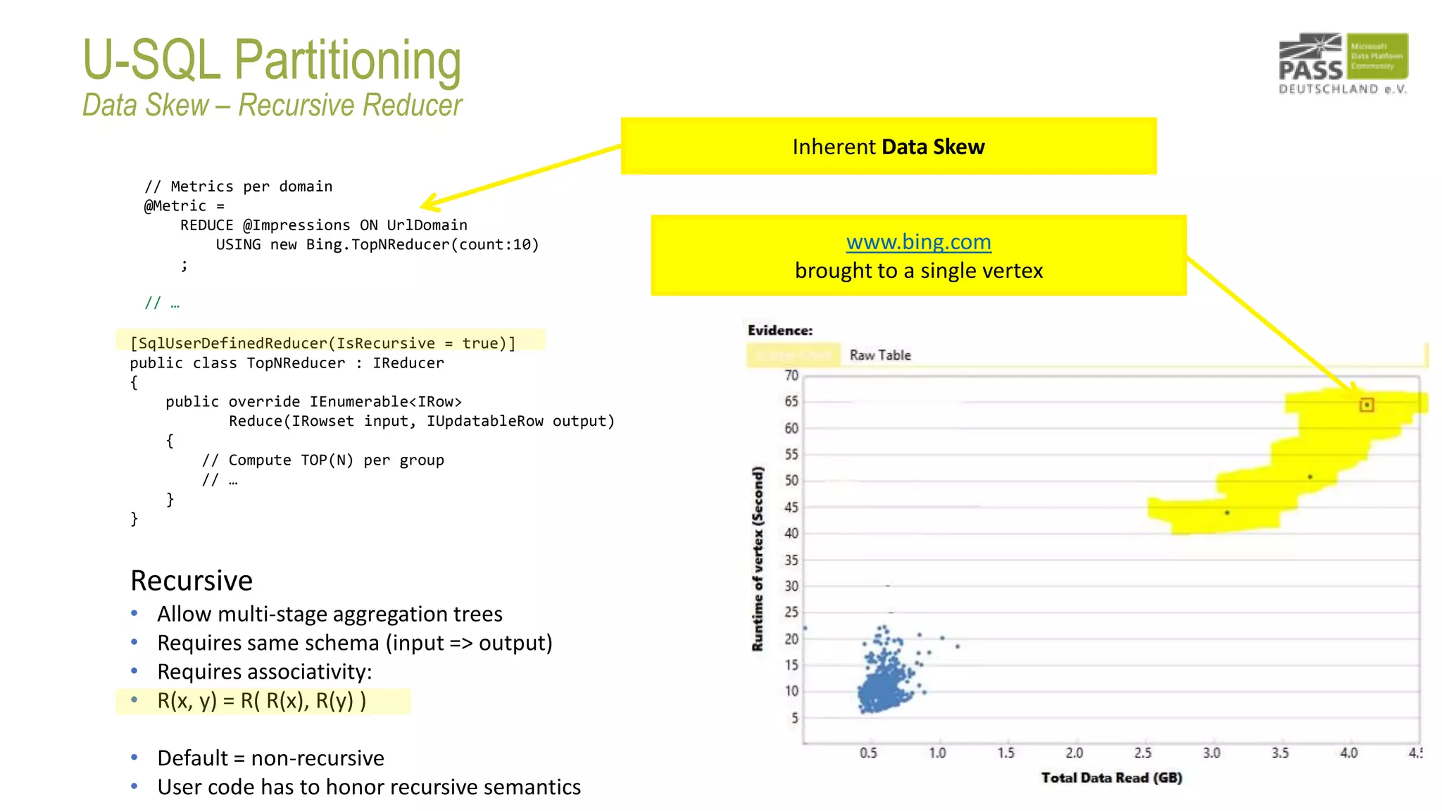 // Metrics per domain
@Metric =
REDUCE @Impressions ON UrlDomain
USING new Bing.TopNReducer(count:10)
;
// …
Inherent Data Skew
[SqlUserDefinedReducer(IsRecursive = true)]
public class TopNReducer : IReducer
{
public override IEnumerable<IRow>
Reduce(IRowset input, IUpdatableRow output)
{
// Compute TOP(N) per group
// …
}
}
Recursive
• Allow multi-stage aggregation trees
• Requires same schema (input => output)
• Requires associativity:
• R(x, y) = R( R(x), R(y) )
• Default = non-recursive
• User code has to honor recursive semantics
www.bing.com
brought to a single vertex
U-SQL Partitioning
Data Skew – Recursive Reducer
 