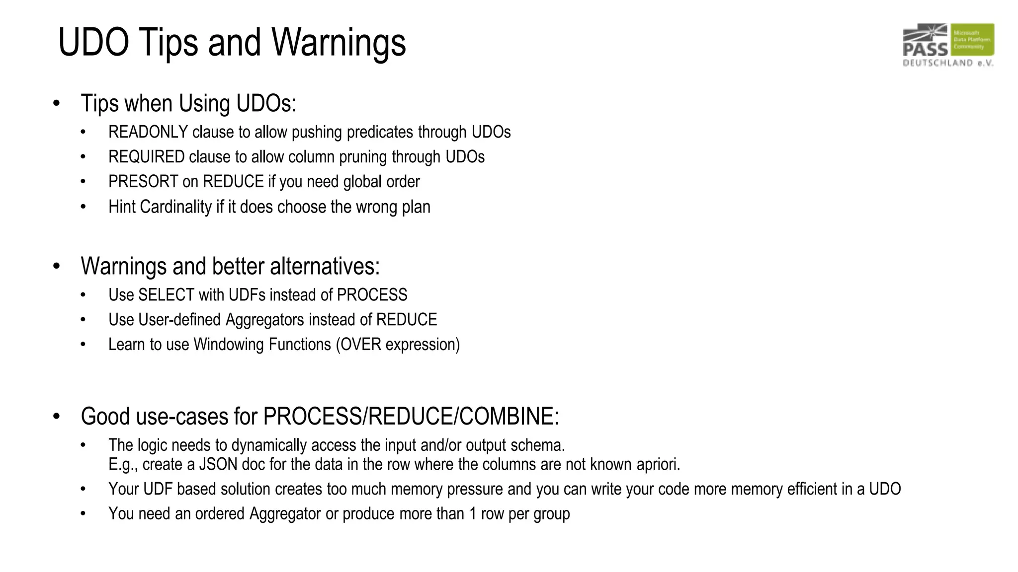 UDO Tips and Warnings
• Tips when Using UDOs:
• READONLY clause to allow pushing predicates through UDOs
• REQUIRED clause to allow column pruning through UDOs
• PRESORT on REDUCE if you need global order
• Hint Cardinality if it does choose the wrong plan
• Warnings and better alternatives:
• Use SELECT with UDFs instead of PROCESS
• Use User-defined Aggregators instead of REDUCE
• Learn to use Windowing Functions (OVER expression)
• Good use-cases for PROCESS/REDUCE/COMBINE:
• The logic needs to dynamically access the input and/or output schema.
E.g., create a JSON doc for the data in the row where the columns are not known apriori.
• Your UDF based solution creates too much memory pressure and you can write your code more memory efficient in a UDO
• You need an ordered Aggregator or produce more than 1 row per group
 