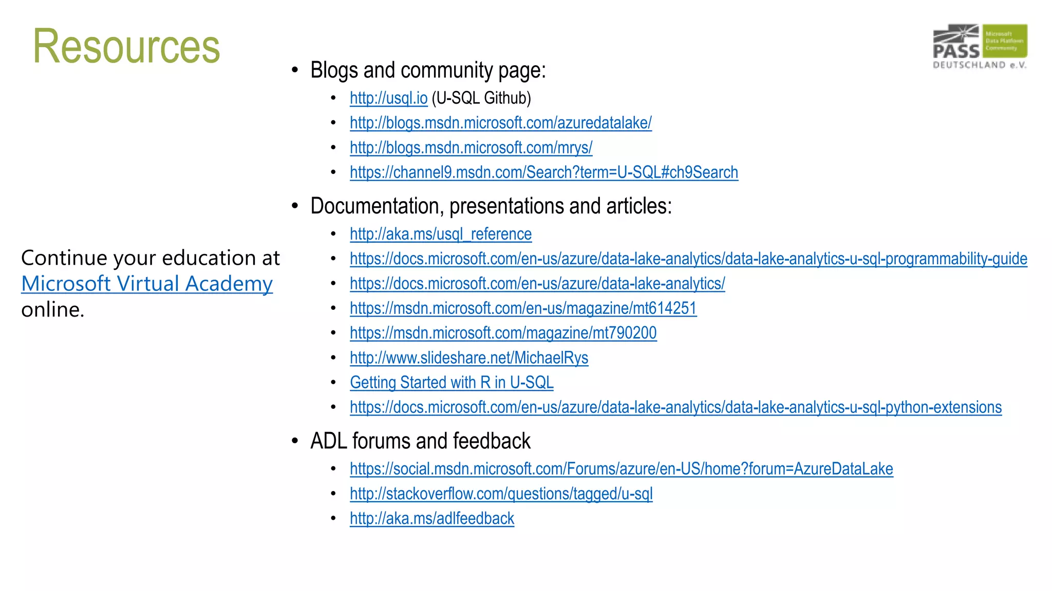 Resources • Blogs and community page:
• http://usql.io (U-SQL Github)
• http://blogs.msdn.microsoft.com/azuredatalake/
• http://blogs.msdn.microsoft.com/mrys/
• https://channel9.msdn.com/Search?term=U-SQL#ch9Search
• Documentation, presentations and articles:
• http://aka.ms/usql_reference
• https://docs.microsoft.com/en-us/azure/data-lake-analytics/data-lake-analytics-u-sql-programmability-guide
• https://docs.microsoft.com/en-us/azure/data-lake-analytics/
• https://msdn.microsoft.com/en-us/magazine/mt614251
• https://msdn.microsoft.com/magazine/mt790200
• http://www.slideshare.net/MichaelRys
• Getting Started with R in U-SQL
• https://docs.microsoft.com/en-us/azure/data-lake-analytics/data-lake-analytics-u-sql-python-extensions
• ADL forums and feedback
• https://social.msdn.microsoft.com/Forums/azure/en-US/home?forum=AzureDataLake
• http://stackoverflow.com/questions/tagged/u-sql
• http://aka.ms/adlfeedback
Continue your education at
Microsoft Virtual Academy
online.
 