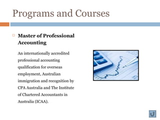 Programs and Courses
 Master of Professional
Accounting
An internationally accredited
professional accounting
qualification for overseas
employment, Australian
immigration and recognition by
CPA Australia and The Institute
of Chartered Accountants in
Australia (ICAA).
 