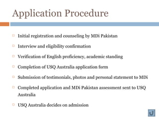 Application Procedure
 Initial registration and counseling by MDi Pakistan
 Interview and eligibility confirmation
 Verification of English proficiency, academic standing
 Completion of USQ Australia application form
 Submission of testimonials, photos and personal statement to MDi
 Completed application and MDi Pakistan assessment sent to USQ
Australia
 USQ Australia decides on admission
 
