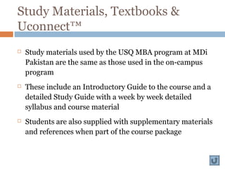 Study Materials, Textbooks &
Uconnect™
 Study materials used by the USQ MBA program at MDi
Pakistan are the same as those used in the on-campus
program
 These include an Introductory Guide to the course and a
detailed Study Guide with a week by week detailed
syllabus and course material
 Students are also supplied with supplementary materials
and references when part of the course package
 