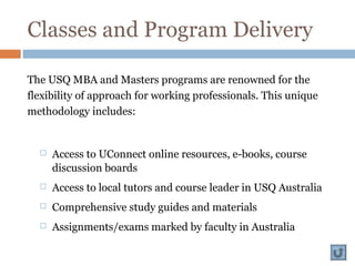 Classes and Program Delivery
The USQ MBA and Masters programs are renowned for the
flexibility of approach for working professionals. This unique
methodology includes:
 Access to UConnect online resources, e-books, course
discussion boards
 Access to local tutors and course leader in USQ Australia
 Comprehensive study guides and materials
 Assignments/exams marked by faculty in Australia
 