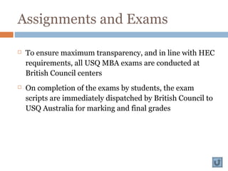 Assignments and Exams
 To ensure maximum transparency, and in line with HEC
requirements, all USQ MBA exams are conducted at
British Council centers
 On completion of the exams by students, the exam
scripts are immediately dispatched by British Council to
USQ Australia for marking and final grades
 