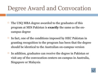 Degree Award and Convocation
 The USQ MBA degree awarded to the graduates of this
program at MDi Pakistan is exactly the same as the on-
campus degree
 In fact, one of the conditions imposed by HEC Pakistan in
granting recognition to the program has been that the degree
should be identical to the Australian on-campus version
 In addition, graduates can receive the degree in Pakistan or
visit any of the convocation centers on-campus in Australia,
Singapore or Malaysia
 