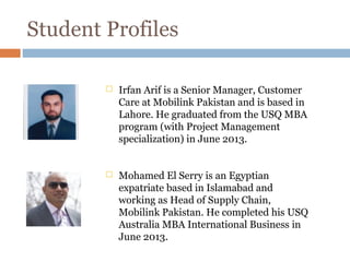 Student Profiles
 Irfan Arif is a Senior Manager, Customer
Care at Mobilink Pakistan and is based in
Lahore. He graduated from the USQ MBA
program (with Project Management
specialization) in June 2013.
 Mohamed El Serry is an Egyptian
expatriate based in Islamabad and
working as Head of Supply Chain,
Mobilink Pakistan. He completed his USQ
Australia MBA International Business in
June 2013.
 