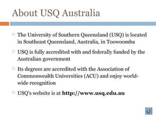 About USQ Australia
 The University of Southern Queensland (USQ) is located
in Southeast Queensland, Australia, in Toowoomba
 USQ is fully accredited with and federally funded by the
Australian government
 Its degrees are accredited with the Association of
Commonwealth Universities (ACU) and enjoy world-
wide recognition
 USQ's website is at http://www.usq.edu.au
 