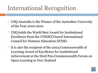 International Recognition
 USQ Australia is the Winner of the Australian University
of the Year 2000-2001
 USQ holds the World Best Award for Institutional
Excellence from the UNESCO based International
Council for Distance Education (ICDE)
 It is also the recipient of the 2004 Commonwealth of
Learning Award of Excellence for Institutional
Achievement at the third Pan-Commonwealth Forum on
Open Learning in New Zealand
 
