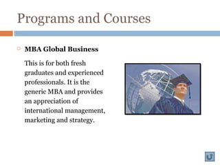 Programs and Courses
 MBA Global Business
This is for both fresh
graduates and experienced
professionals. It is the
generic MBA and provides
an appreciation of
international management,
marketing and strategy.
 