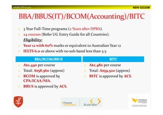 NSW 02225MUSQSEC PPT-V1.2015
3 Year Full-Time programs (2 Years after DPBA).
24 courses (Refer UG Entry Guide for all Countries).
Eligibility:
Year 12 with 60% marks or equivalent to Australian Year 12
IELTS 6.0 or above with no sub-band less than 5.5
A$2,440 per course
Total: A$58,560 (approx)
BCOM is approved by
CPA/ICAA/NIA.
BBUS is approved by ACS.
A$2,480 per course
Total: A$59,520 (approx)
BITC is approved by ACS.
 