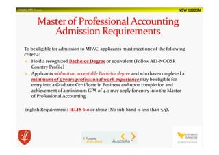NSW 02225MUSQSEC PPT-V1.2015
To be eligible for admission to MPAC, applicants must meet one of the following
criteria:
Hold a recognized Bachelor Degree or equivalent (Follow AEI-NOOSR
Country Profile)
Applicants without an acceptable Bachelor degree and who have completed a
minimum of 5 years professional work experience may be eligible for
entry into a Graduate Certificate in Business and upon completion and
achievement of a minimum GPA of 4.0 may apply for entry into the Master
of Professional Accounting.
English Requirement: IELTS 6.0 or above (No sub-band is less than 5.5).
 
