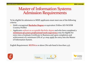 NSW 02225MUSQSEC PPT-V1.2015
To be eligible for admission to MISP, applicants must meet one of the following
criteria:
Hold a recognized Bachelor Degree or equivalent (Follow AEI-NOOSR
Country Profile)
Applicants without an acceptable Bachelor degree and who have completed a
minimum of 5 years professional work experience may be eligible for
entry into a Graduate Certificate in Business and upon completion and
achievement of a minimum GPA of 4.0 may apply for entry into the Master
of Information System.
English Requirement: IELTS 6.0 or above (No sub-band is less than 5.5).
 