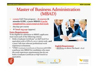 NSW 02225MUSQSEC PPT-V1.2015
2 years Full-Time program – 16 courses (6
months GCBU, 2 years MBAD)-Can be
completed in 2 years total on fast track
A$2,690 per course
Total: $43,040 (approx)
Entry Requirements
To be eligible for admission to MBAD, applicants
must meet each of the following criteria:
• Hold a Graduate Certificate* at AQF level 8 or
equivalent with a GPA of 4 on a 7 point scale, and
2 years’ full-time relevant professional work
experience in business.
• *USQ’s Graduate Certificate of Business provides
a pathway into MBAD for candidates who meet
the work experience requirements but do not
hold a Graduate Certificate at AQF level 8 or
equivalent.
English Requirement
IELTS 6.5 or above (No band < 6.0)
 
