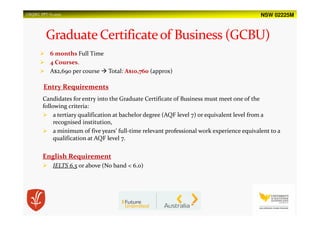 NSW 02225MUSQSEC PPT-V1.2015
6 months Full Time
4 Courses.
A$2,690 per course Total: A$10,760 (approx)
Entry Requirements
Candidates for entry into the Graduate Certificate of Business must meet one of the
following criteria:
a tertiary qualification at bachelor degree (AQF level 7) or equivalent level from a
recognised institution,
a minimum of five years’ full-time relevant professional work experience equivalent to a
qualification at AQF level 7.
English Requirement
IELTS 6.5 or above (No band < 6.0)
 