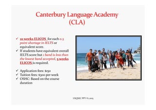 10 weeks ELICOS for each 0.5
point shortage in IELTS or
equivalent score.
If students have equivalent overall
IELTS score but 1 band is less than
the lowest band accepted, 5 weeks
ELICOS is required.
Application fees: $150
Tuition fees: $300 per week
OSHC: Based on the course
duration
USQSEC PPT-V1.2015
 