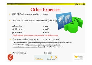 NSW 02225MUSQSEC PPT-V1.2015
USQ SEC Administration Fee: $200
Overseas Student Health Cover(OSHC) for Single:
13 Months : $ 534
26 Months : $ 1086
38 Months : $ 1650
(Couple/ Family OSHC rates are also available with different rates)
Accommodation placement: $ 110 each approx*
* We have various options for temporary accommodation please refer to
our website link http://www.usqsydney.nsw.edu.au/future-
students/temporary-accommodation/ for further information.
Airport Pickup: $110 each
 