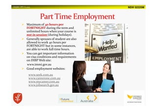 NSW 02225MUSQSEC PPT-V1.2015
Maximum of 40 hours per
FORTNIGHT during the term and
unlimited hours when your course is
not in session (during holidays).
Generally spouses of student are also
allowed to work 40 hours per
FORTNIGHT but in some instances,
are able to work full time hours.
You can get important information
on visa conditions and requirements
on DIBP Web site:
www.immi.gov.au
Good employment websites:
www.seek.com.au
www.careerone.com.au
www.mycareer.com.au
www.jobsearch.gov.au
 